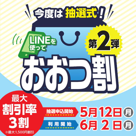 今度は抽選式！LINEを使って おおつ割第2弾 最大割引率3割（最大1,500円割引）抽選申込開始：5月12日（月曜）利用開始：6月2日（月曜）