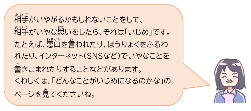 相手がいやがるかもしれないことをして、相手がいやな思いをしたら、それは「いじめ」です。たとえば、悪口を言われたり、ぼうりょくをふるわれたり、インターネット(SNSなど)でいやなことを書き込まれたりすることなどがあります。くわしくは、「どんなことがいじめになるのかな」のページを見てくださいね。