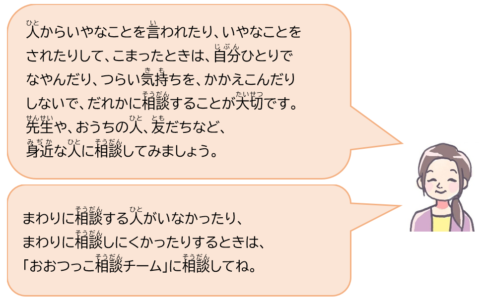 人からいやなことを言われてり、いやなことをされたりして、こまったときは、自分ひとりでなやんだり、つらい気持ちをかかえこんだりしないで、だれかに相談することが大切です。先生や、おうちの人、友だちなど、身近な人に相談してみましょう。まわりに相談する人がいなかったり、まわりに相談しにくかったりするときは、「おおつっこ相談チーム」に相談してね。