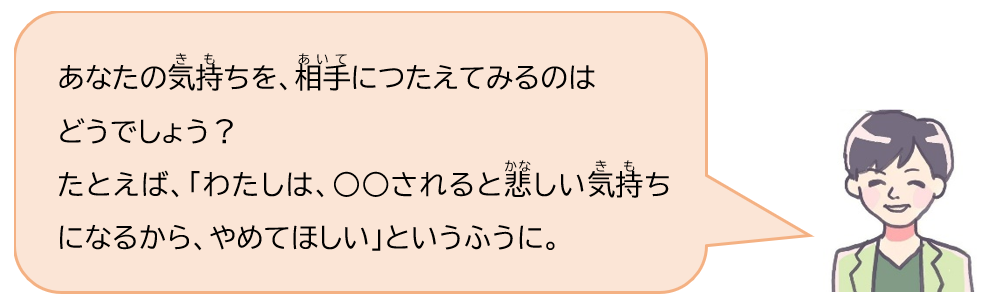 あなたの気持ちを、相手につたえてみるのはどうでしょう？たとえば「わたしは、何々されると悲しい気持ちになるから、やめてほしい」というふうに。