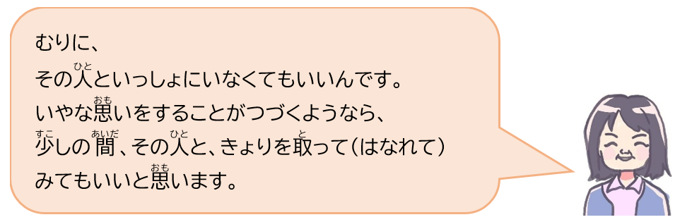 むりに、その人といっしょにいなくてもいいんです。いやな思いをすることがつづくようなら、少しの間、その人と、きょりを取って（はなれて）みてもいいと思います。