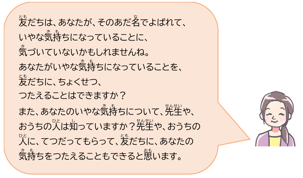 友だちは、あなたが、そのあだ名でよばれて、いやな気持ちになっていることに、気づいていないかもしれませんね。あなたがいやな気持ちになっていることを、友だちに、ちょくせつ、つたえることはできますか？また、あなたのいやな気持ちについて、先生や、おうちの人は知っていますか？先生や、おうちの人に、てつだってもらって、友だちに、あなたの気持ちをつたえることもできると思います。