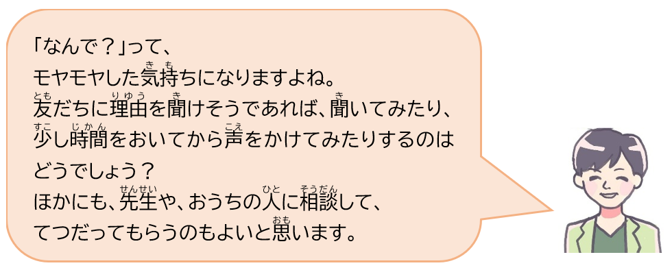 「なんで？」って、モヤモヤした気持ちになりますよね。友だちに理由を聞けそうであれば、聞いてみたり、少し時間をおいてから声をかけてみたりするのはどうでしょう？ほかにも、先生や、おうちの人に相談して、てつだってもらうのもよいと思います。