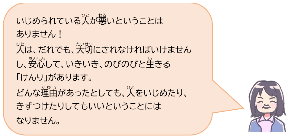 いじめられている人が悪いといういことはありません！人は、だれでも、大切にされなければいけませんし、安心して、いきいき、のびのびと生きる「けんり」があります。どんな理由があったとしても、人をいじめたり、きずつけたりしてもいいということにはなりません。