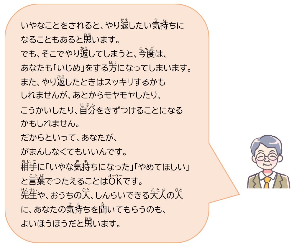 いやなことをされると、やり返したい気持ちになることもあると思います。でも、そこでやり返してしまうと、今度は、あなたも「いじめ」をする方になってしまいます。また、やり返したときはスッキリするかもしれませんが、あとからモヤモヤしたり、こうかいしたり、自分をきずつけることになるかもしれません。だからといって、あなたが、がまんしなくてもいいんです。相手に「いやな気持ちになった」「やめてほしい」と言葉でつたえることはOKです。先生や、おうちの人、しんらいできる大人の人に、あなたの気持ちを聞いてもらうのも、よいほうほうだと思います。