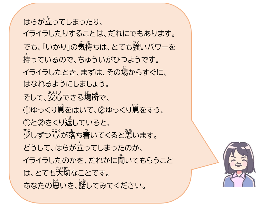 はらが立ってしまったり、イライラしたりすることは、だれにでもあります。でも、「いかり」の気持ちは、とても強いパワーを持っているので、ちゅういがひつようです。イライラしたとき、まずは、その場からすぐに、はなれるようにしましょう。そして、安心できる場所で、(1)ゆっくり息をはいて、(2)ゆっくり息をすう、(1)と(2)をくり返していると、少しずつ心が落ち着いてくると思います。どうして、はらが立ってしまったのか、イライラしたのかを、だれかに聞いてもらうことは、とても大切なことです。あなたの思いを、話してみてください。