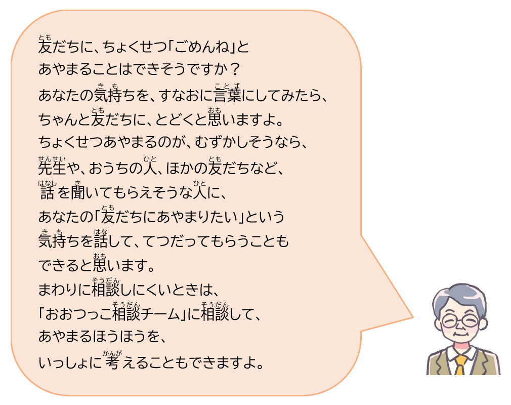 友だちに、ちょくせつ「ごめんね」とあやまることはできそうですか？あなたの気持ちを、すなおに言葉にしてみたら、ちゃんと友だちに、とどくと思いますよ。ちょくせつあやまるのが、むずかしそうなら、先生や、おうちの人、ほかの友だちなど、話を聞いてもらえそうな人に、あなたの「友だちにあやまりたい」という気持ちを話して、てつだってもらうこともできると思います。まわりに相談しにくいときは、「おおつっこ相談チーム」に相談して、あやまるほうほうを、いっしょに考えることもできますよ。