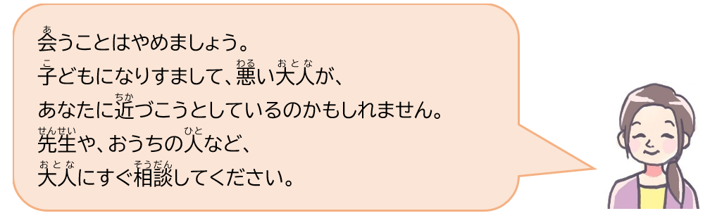 会うことはやめましょう。子どもになりすまして、悪い大人が、あなたに近づこうとしているのかもしれません。先生や、おうちの人など、大人にすぐ相談してください。