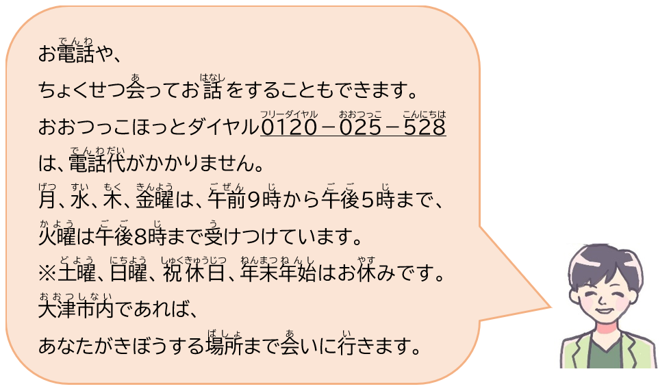 お電話や、ちょくせつ会ってお話することもできます。おおつっこほっとダイヤル0120-025-528（フリーダイヤル・おおつっこ・こんにちは）は、電話代がかかりません。月、水、木、金曜は、午前9時から午後5時まで、火曜は午後8時まで受けつけています。土曜、日曜、祝休日、年末年始はお休みです。大津市内であれば、あなたがきぼうする場所まで会いに行きます。