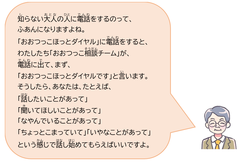 知らない大人の人に電話をするのって、ふあんになりますよね。「おおつっこほっとダイヤル」に電話をすると、わたしたち「おおつっこ相談チーム」が電話に出て、まず、「おおつっこほっとダイヤルです」と言います。そうしたら、あなたは、たとえば、「話したいことがあって」「聞いてほしいことがあって」「なやんでいることがあって」「ちょっとこまっていて」「いやなことがあって」という感じで話し始めてもらえばいいですよ。