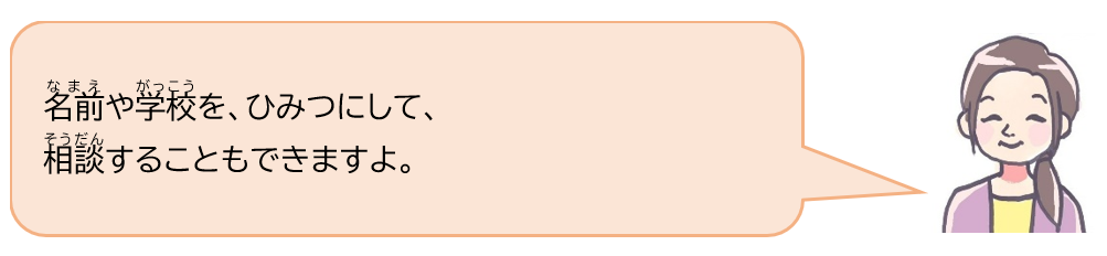 名前や学校を、ひみつにして、相談することもできますよ。