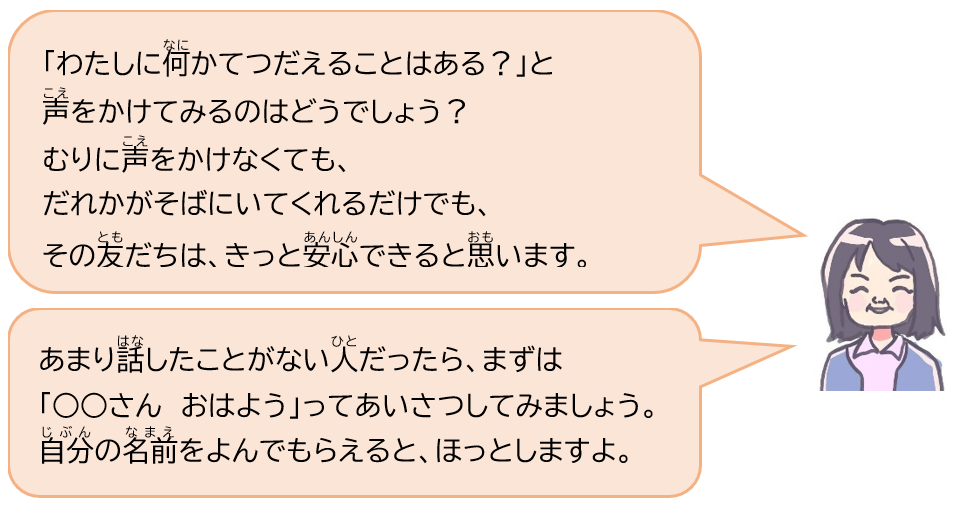 「わたしに何かてつだえることはある？」と声をかけてみるのはどうでしょう？むりに声をかけなくても、だれかがそばにいてくれるだけでも、その友だちは、きっと安心できると思います。あまり話したことがない人だったら、まずは「○○さん　おはよう」ってあいさつしてみましょう。自分の名前をよんでもらえると、ほっとしますよ。