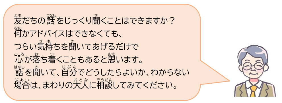 友だちの話をじっくり聞くことはできますか？何かアドバイスはできなくても、つらい気持ちを聞いてあげるだけで心が落ち着くこともあると思います。話を聞いて、自分でどうしたらよいか、わからない場合は、まわりの大人に相談してみてください。