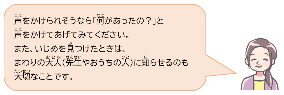 声をかけられそうなら「何があったの？」と声をかけてあげてみてください。また、いじめを見つけたときは、まわりの大人（先生やおうちの人）に知らせるのも大切なことです。