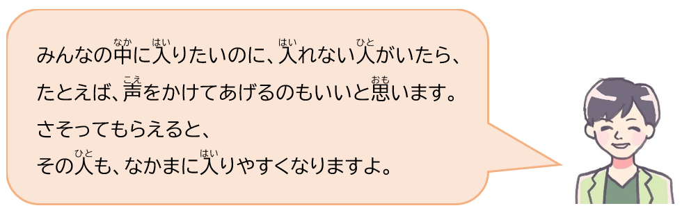 みんなの中に入りたいのに、入れない人がいたら、たとえば、声をかけてあげるのもいいと思います。さそってもらえると、その人も、なかまに入りやすくなりますよ。