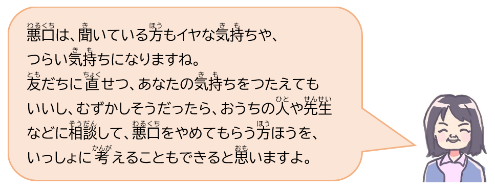 悪口は、聞いている方もイヤな気持ちや、つらい気持ちになりますね。友だちに直せつ、あなたの気持ちをつたえてもいいし、むずかしそうだったら、おうちの人や先生などに相談して、悪口をやめてもらう方ほうを、いっしょに考えることもできると思いますよ。