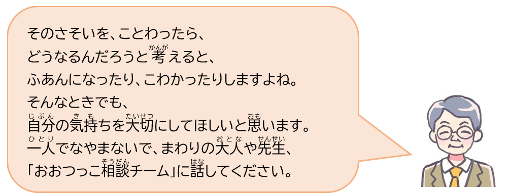 そのさそいを、ことわったら、どうなるんだろうと考えると、ふあんになったり、こわかったりしますよね。そんなときでも、自分の気持ちを大切にしてほしいと思います。一人でなやまないで、まわりの大人や先生、「おおつっこ相談チーム」に話してください。