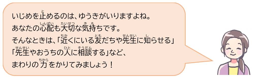 いじめを止めるのは、ゆうきがいりますよね。あなたの心配も大切な気持ちです。そんなときは、「近くにいる友だちや先生に知らせる」「先生やおうちの人に相談する」など、まわりの力をかりてみましょう！