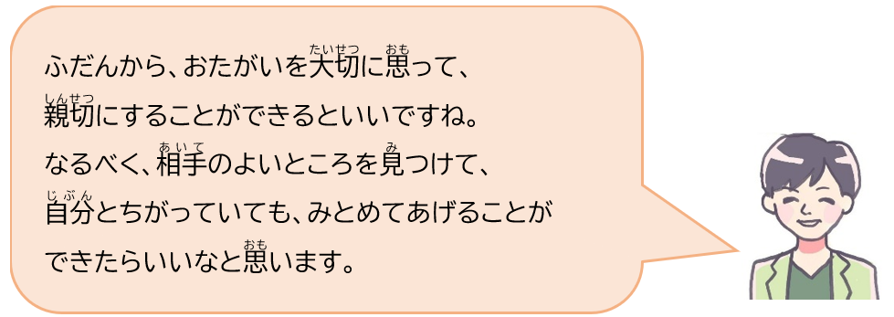 ふだんから、おたがいを大切に思って、親切にすることができるといいですね。なるべく、相手のよいところを見つけて、自分とちがっていても、みとめてあげることができたらいいなと思います。